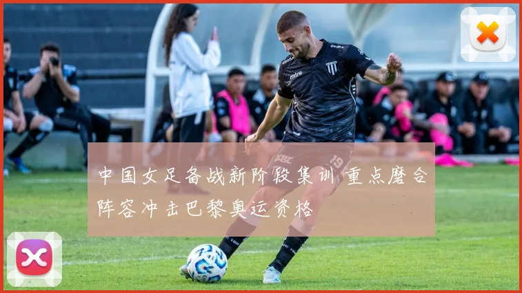 中国女足备战新阶段集训 重点磨合阵容冲击巴黎奥运资格