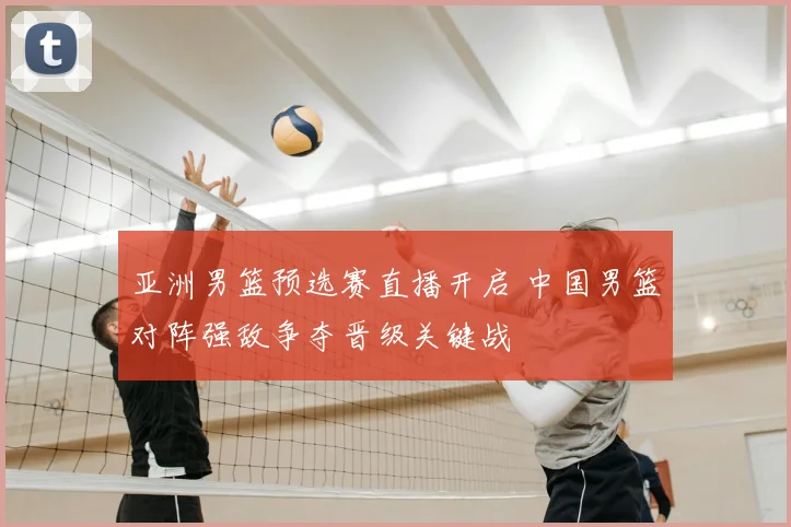 亚洲男篮预选赛直播开启 中国男篮对阵强敌争夺晋级关键战