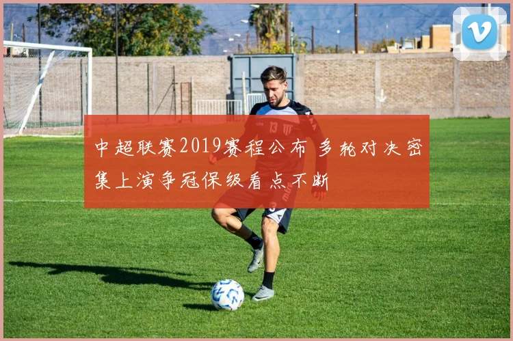 中超联赛2019赛程公布 多轮对决密集上演争冠保级看点不断