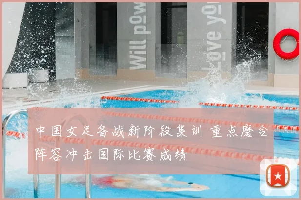 中国女足备战新阶段集训 重点磨合阵容冲击国际比赛成绩