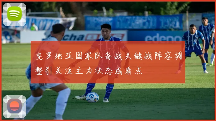 克罗地亚国家队备战关键战阵容调整引关注主力状态成看点