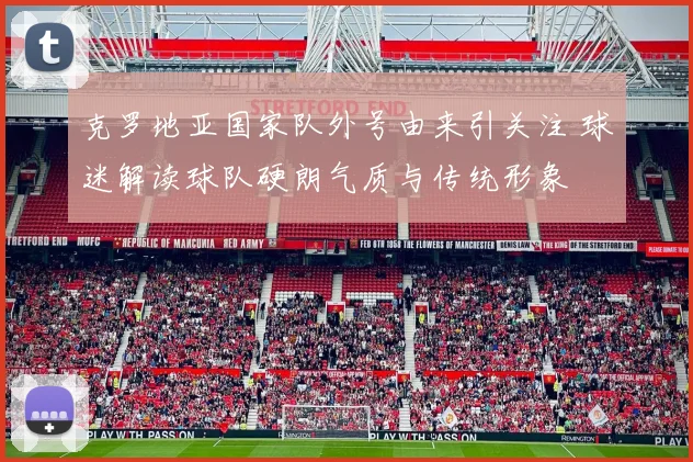 克罗地亚国家队外号由来引关注 球迷解读球队硬朗气质与传统形象