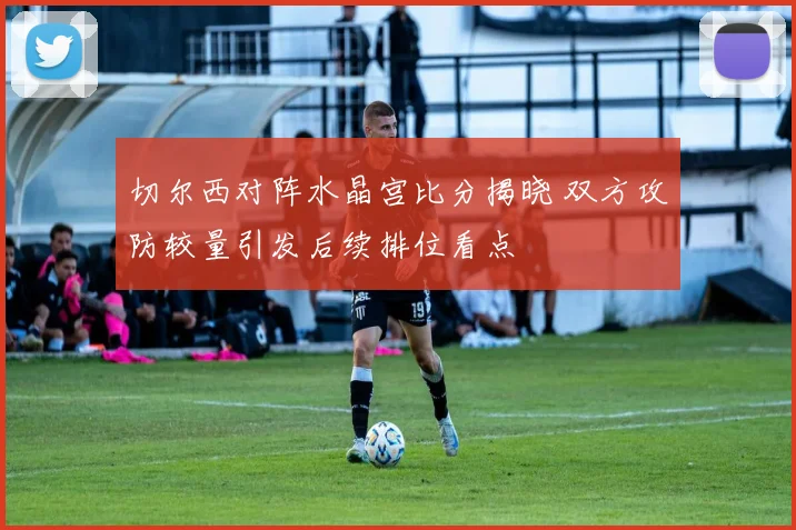 切尔西对阵水晶宫比分揭晓 双方攻防较量引发后续排位看点