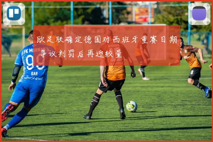 欧足联确定德国对西班牙重赛日期 争议判罚后再迎较量