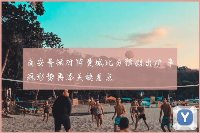 南安普顿对阵曼城比分预测出炉 争冠形势再添关键看点