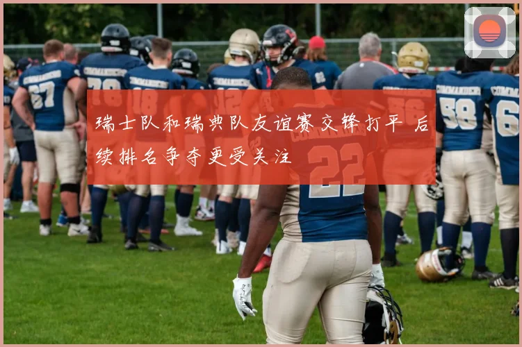 瑞士队和瑞典队友谊赛交锋打平 后续排名争夺更受关注